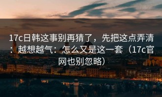 17c日韩这事别再猜了，先把这点弄清：越想越气：怎么又是这一套（17c官网也别忽略）