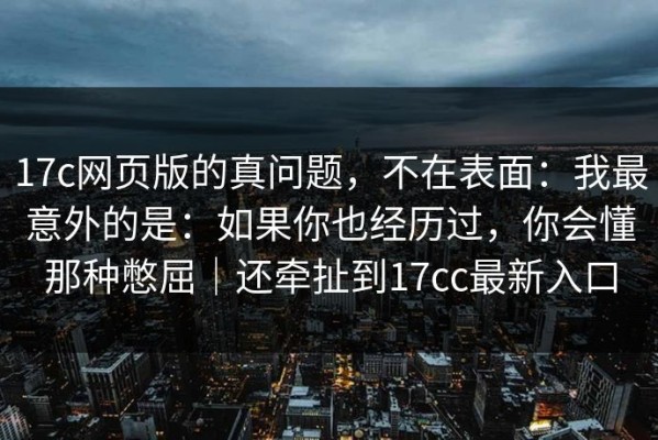 17c网页版的真问题，不在表面：我最意外的是：如果你也经历过，你会懂那种憋屈｜还牵扯到17cc最新入口