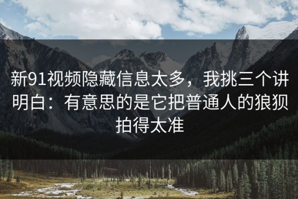 新91视频隐藏信息太多，我挑三个讲明白：有意思的是它把普通人的狼狈拍得太准