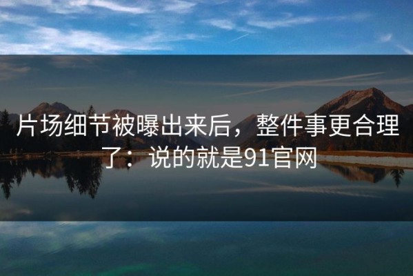 片场细节被曝出来后，整件事更合理了：说的就是91官网