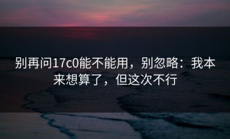 别再问17c0能不能用，别忽略：我本来想算了，但这次不行