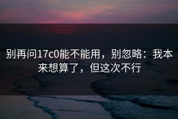 别再问17c0能不能用，别忽略：我本来想算了，但这次不行
