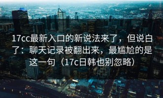 17cc最新入口的新说法来了，但说白了：聊天记录被翻出来，最尴尬的是这一句（17c日韩也别忽略）