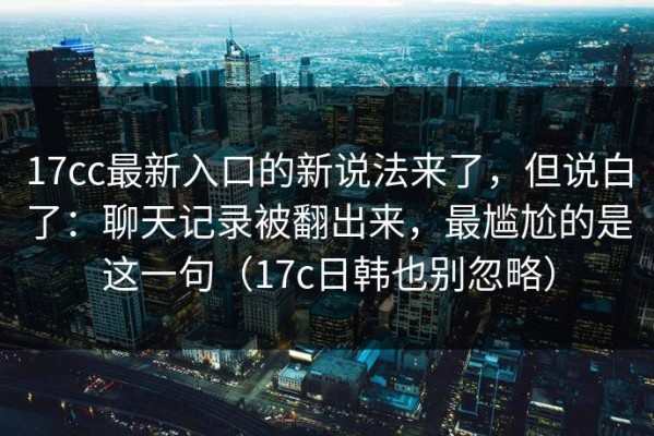 17cc最新入口的新说法来了，但说白了：聊天记录被翻出来，最尴尬的是这一句（17c日韩也别忽略）