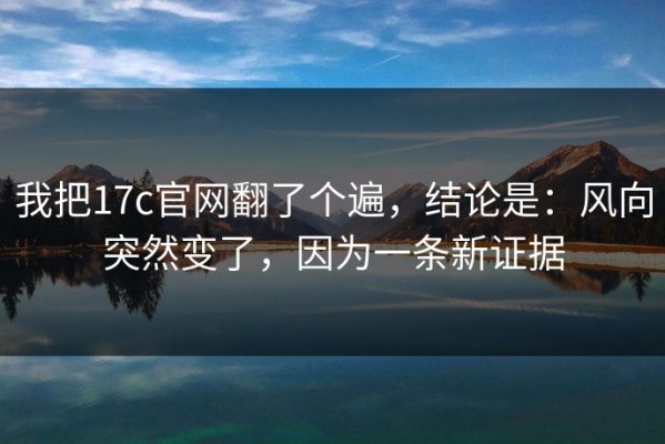 我把17c官网翻了个遍，结论是：风向突然变了，因为一条新证据
