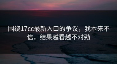 围绕17cc最新入口的争议，我本来不信，结果越看越不对劲