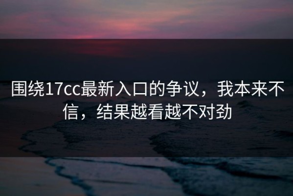 围绕17cc最新入口的争议，我本来不信，结果越看越不对劲