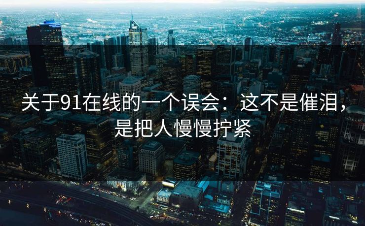 关于91在线的一个误会：这不是催泪，是把人慢慢拧紧