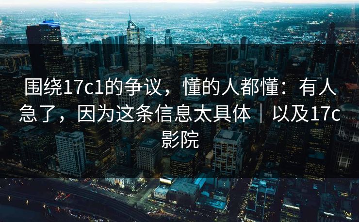围绕17c1的争议，懂的人都懂：有人急了，因为这条信息太具体｜以及17c影院