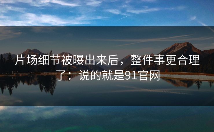 片场细节被曝出来后，整件事更合理了：说的就是91官网