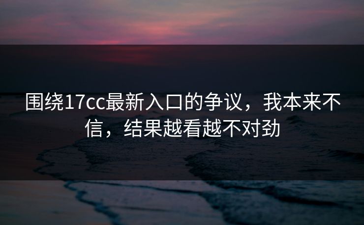 围绕17cc最新入口的争议，我本来不信，结果越看越不对劲