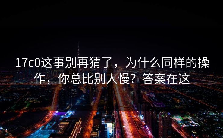 17c0这事别再猜了，为什么同样的操作，你总比别人慢？答案在这