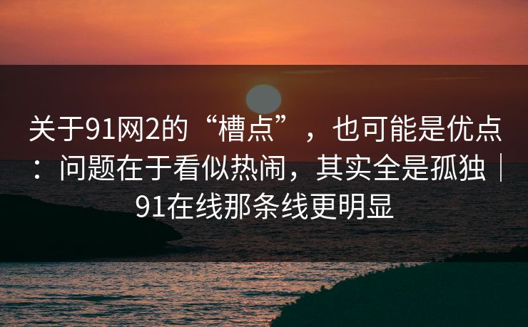 关于91网2的“槽点”，也可能是优点：问题在于看似热闹，其实全是孤独｜91在线那条线更明显